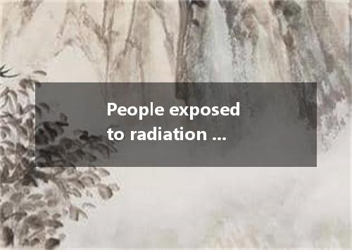 People exposed to radiation are more to suffer from certain forms of cancer, whi