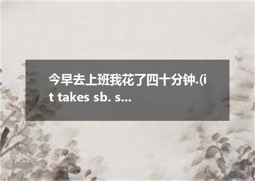 今早去上班我花了四十分钟.(it takes sb. some time to do...)