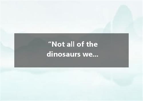 “Not all of the dinosaurs were dangerous . This sentence means . A. none of the 