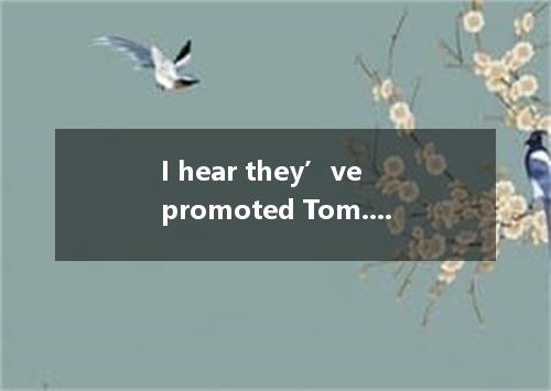 I hear they’ve promoted Tom. but he didn’t mention when we talked on the phone.?
