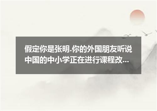 假定你是张明.你的外国朋友听说中国的中小学正在进行课程改革.来信咨询有关情况.请你根据下表提供的信息.写封回信.谈谈“课程改革 实施后你们学校生活发生的变化. 