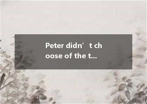 Peter didn’t choose of the ties and went away without looking at a third one. A．