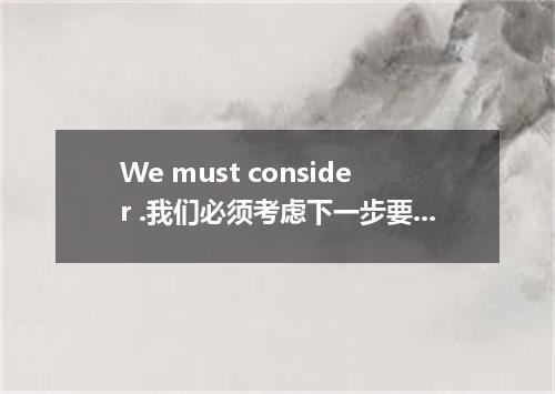 We must consider .我们必须考虑下一步要做什么.