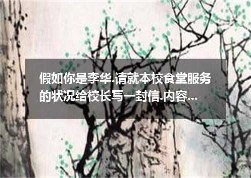 假如你是李华.请就本校食堂服务的状况给校长写一封信.内容包括:优点不足建议食堂干净价格偏高尽快解决问题饭菜卫生服务态度差-种类繁多排队时间长 词数:100左右.