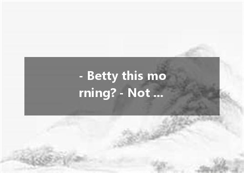 - Betty this morning? - Not yet, but she is sure to be here before noon. A. Have