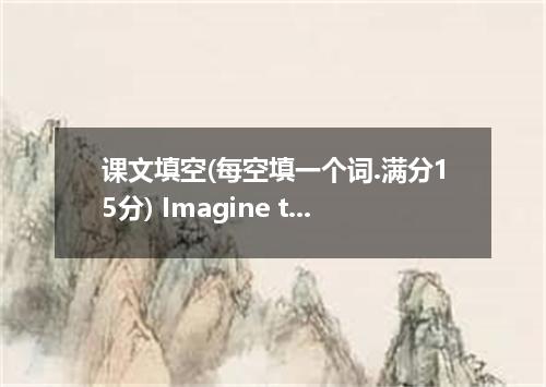 课文填空(每空填一个词.满分15分) Imagine this: You are twenty-one years old and a graduate stu