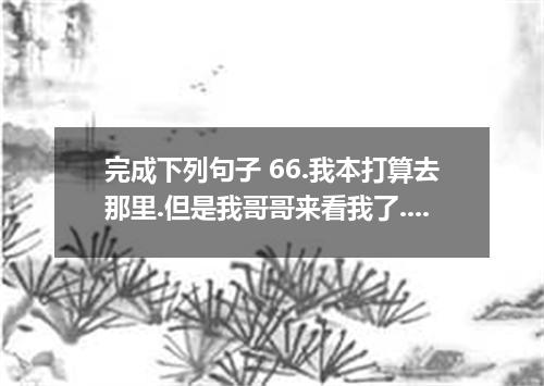 完成下列句子 66.我本打算去那里.但是我哥哥来看我了. I , but my brother came to visit me. 67.我宁愿你明天不去上海.