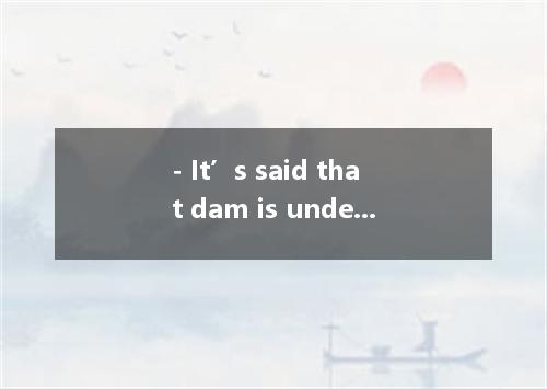 - It’s said that dam is under construction. - Yeah. It will take about half a ye
