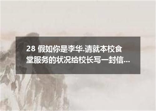 28 假如你是李华.请就本校食堂服务的状况给校长写一封信.内容包括: 优点 不足 建议 食堂干净 价格偏高 尽快解决问题 饭菜可口 种类偏少 服务态度好 等候时
