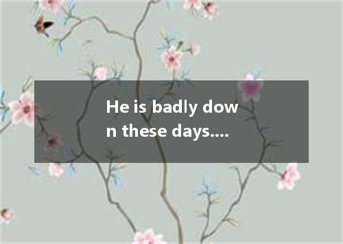 He is badly down these days. This sentence probably means . A. He is seriously i