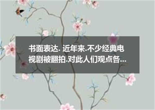 书面表达. 近年来.不少经典电视剧被翻拍.对此人们观点各异.有人认为翻拍能帮助我们了解历史与文化.新版连续剧更适合当代人的口味.技术也更先进,也有人认为应该创造