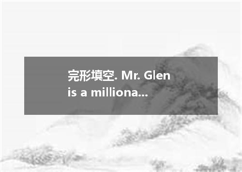 完形填空. Mr. Glen is a millionaire. Five years ago, after returning from abroad to 