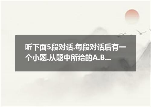 听下面5段对话.每段对话后有一个小题.从题中所给的A.B.C三个选项中选出最佳选项.并标在试卷的相应位置.听完每段对话后.你都有10秒钟的时间来回答有关小题和阅
