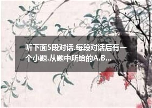 听下面5段对话.每段对话后有一个小题.从题中所给的A.B.C三个选项中选出最佳选项.并标在试卷的相应位置.听完每段对话后.你都有10秒钟的时间来回答有关小题和阅