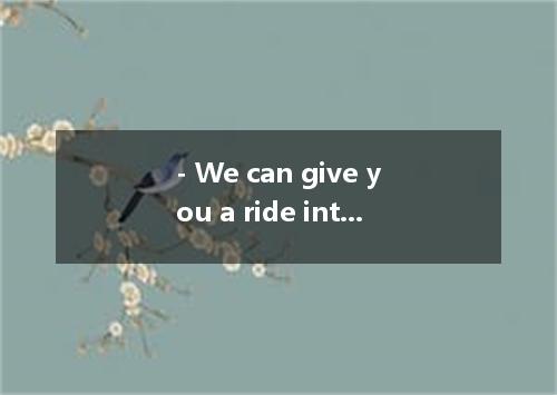 - We can give you a ride into town. - Thank you. [ ]A. Yes, why not? B. Oh, it w