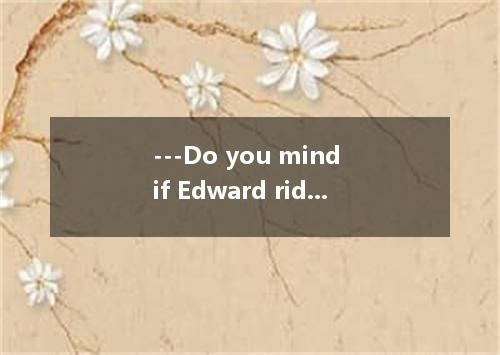 ---Do you mind if Edward rides in your car?---Yes.I do．I'll be glad to take 