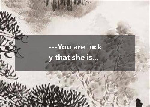 ---You are lucky that she is very considerate and devoted to you.--- In fact, I 