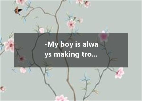 -My boy is always making trouble at school.It makes me upset.- -there’s nothing 