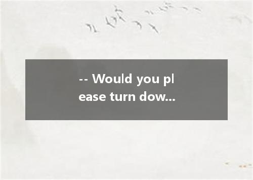 -- Would you please turn down the radio a bit?--- . Is it disturbing you?A.Forge
