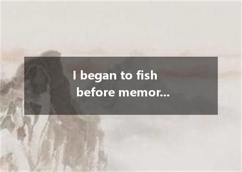 I began to fish before memory began, I know I have always fished.A.so farB.so as
