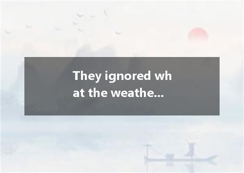 They ignored what the weather forecast said and went on their exploration, in he