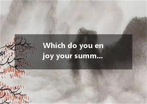 Which do you enjoy your summer holiday, going to Tibet or going to Dalian? [ ]A.