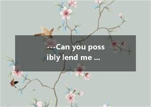 ---Can you possibly lend me fifty dollars until pay day? --- . Do you think I wa