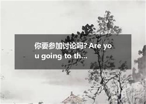 你要参加讨论吗? Are you going to the discussion.