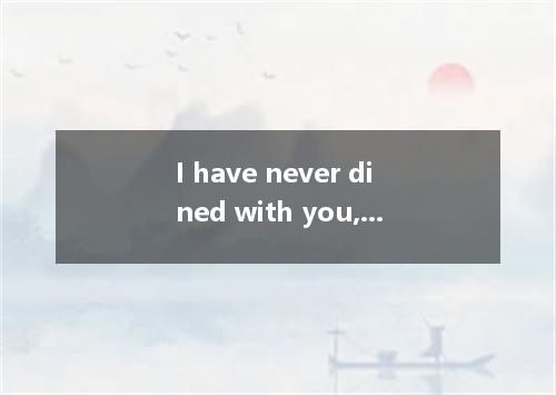 I have never dined with you, sir; and I see no reason . A．how can I know B．how I
