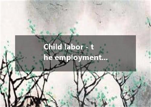 Child labor - the employment of children in industry, often against their will -