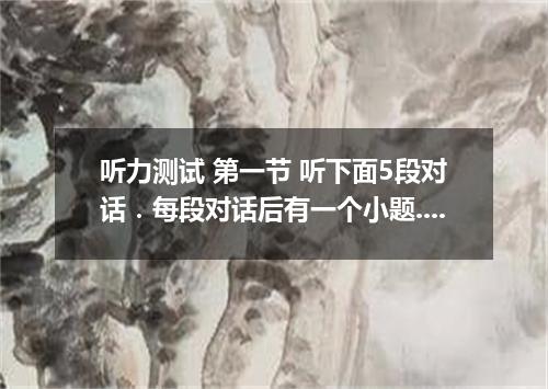 听力测试 第一节 听下面5段对话．每段对话后有一个小题.从题中所给的A.B.C三个选项中选出最佳选项.并标在试卷的相应位置．听完对话后.你有10秒钟的时间来回答