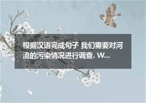根据汉语完成句子 我们需要对河流的污染情况进行调查. We need to the river pollution.