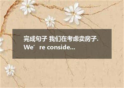 完成句子 我们在考虑卖房子. We’re considering ．