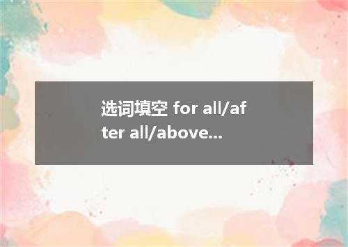 选词填空 for all/after all/above all/in all/at all (1) your persuasion, he will not 