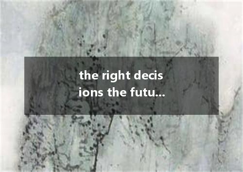 the right decisions the future is probably the most important thing we'll ever d