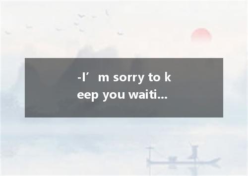 -I’m sorry to keep you waiting.I’ll make shorter work of this.- .I’m not in a hu