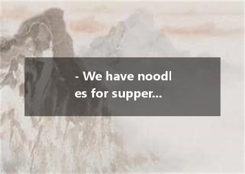 - We have noodles for supper every day. I like noodles, but I want to try someth
