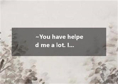 ~You have helped me a lot. I can’t thank you enough.--- A．Think nothing of it.B．