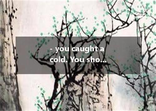 - you caught a cold. You shouldn’t have gone out last night without a coat.- I k