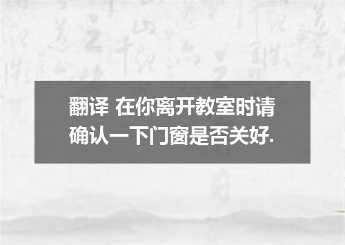翻译 在你离开教室时请确认一下门窗是否关好.