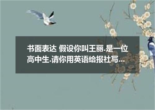 书面表达 假设你叫王丽.是一位高中生.请你用英语给报社写一封信.反映如下情况.并谈谈你的想法: 1．现在有很多学生使用手机.一是认为这是种时髦.二是认为便于跟家