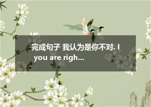 完成句子 我认为是你不对. I you are right．