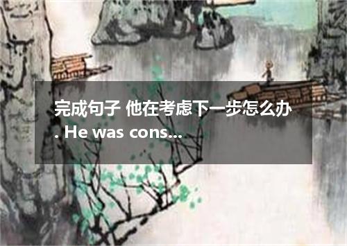 完成句子 他在考虑下一步怎么办. He was considering next．