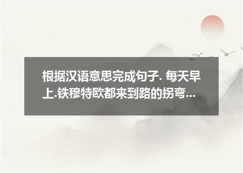 根据汉语意思完成句子. 每天早上.铁穆特欧都来到路的拐弯处站好自己的位置.开始指挥来往车辆.从拂晓到黄昏.一周又一周. Every morning, week 