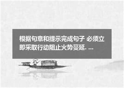 根据句意和提示完成句子 必须立即采取行动阻止火势蔓延. Immediate action to stop the fire ．