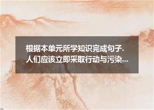 根据本单元所学知识完成句子. 人们应该立即采取行动与污染作斗争. People should immediate to fight against pollut