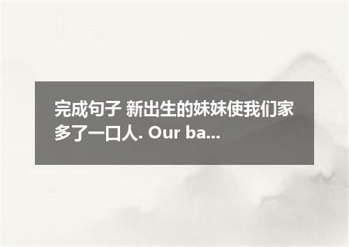 完成句子 新出生的妹妹使我们家多了一口人. Our baby sister is our family．