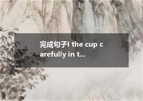 完成句子I the cup carefully in the saucer.