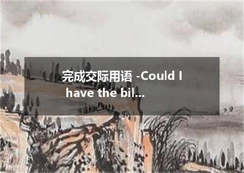 完成交际用语 -Could I have the bill, please? -Yes． ．