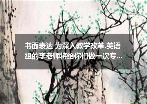 书面表达 为深入教学改革.英语组的李老师将给你们做一次专题报告.请你用英文口头通知.通知应包括表内全部内容. 注意: 1．字数100,2．不可直译.内容连贯,3